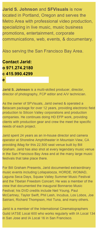 
Jarid S. Johnson and SFVisuals is now located in Portland, Oregon and serves the Metro Area with professional video production, specializing in live music, music business promotions, entertainment, corporate communications, web, events, & documentary.

Also serving the San Francisco Bay Area.
Contact Jarid:o 971.274.2180
c 415.990.4299
e jarid@sfvisuals.comJarid S. Johnson is a multi-skilled producer, director, director of photography, FCP editor and A/V technician.

As the owner of SFVisuals, Jarid owned & operated a Betacam package for over 12 years, providing electronic field production to Silicon Valley corporations and production companies. He continues doing HD EFP work, providing clients with production gear and crew the meet the specific needs of each project.

Jarid spent 24 years as an in-house director and camera operator at Shoreline Amphitheater in Mountain View, CA providing iMag for this 22,500 seat venue built by Bill Graham. Jarid has also shot at every legendary music venue in the San Francisco Bay Area and at the many large music festivals that take place there. 

For Bill Graham Presents, Jarid documented extraordinary music events including Lollapalooza, HORDE, WOMAD, Laguna Seca Days, Squaw Valley Summer Music Festival and the Tibetan Freedom Concert. He was a member of the crew that documented the inaugural Bonnaroo Music Festival; his DVD credits include Neil Young, Paul McCartney, Taylor Swift, Phil Lesh, Incubus, Los Lobos, Joe Satriani, Richard Thompson, Hot Tuna, and many others. 

Jarid is a member of the International Cinematographers Guild IATSE Local 600 who works regularly with IA Local 134 in San Jose and IA Local 16 in San Francisco.
