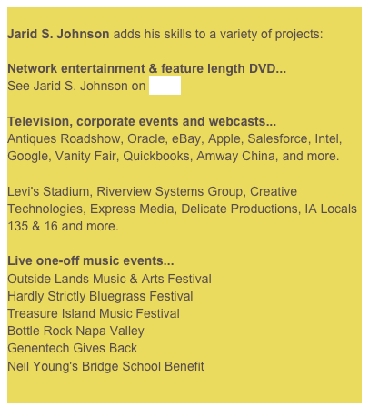 
Jarid S. Johnson adds his skills to a variety of projects:Network entertainment & feature length DVD...See Jarid S. Johnson on IMDb
Television, corporate events and webcasts...Antiques Roadshow, Oracle, eBay, Apple, Salesforce, Intel, Google, Vanity Fair, Quickbooks, Amway China, and more.Levi's Stadium, Riverview Systems Group, Creative Technologies, Express Media, Delicate Productions, IA Locals 135 & 16 and more.
Live one-off music events...Outside Lands Music & Arts FestivalHardly Strictly Bluegrass FestivalTreasure Island Music FestivalBottle Rock Napa ValleyGenentech Gives BackNeil Young's Bridge School Benefit
